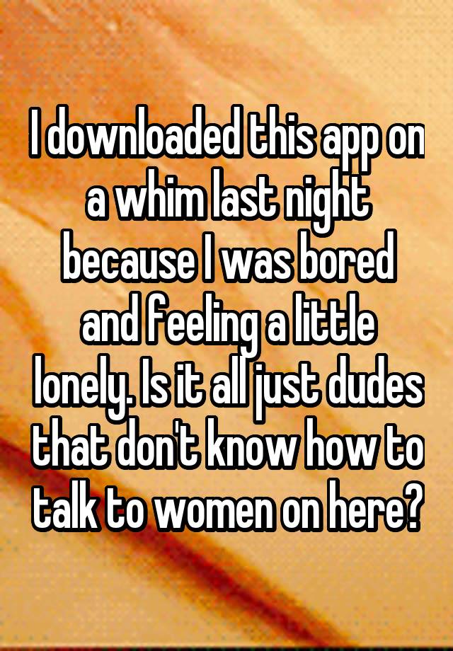 I downloaded this app on a whim last night because I was bored and feeling a little lonely. Is it all just dudes that don't know how to talk to women on here?