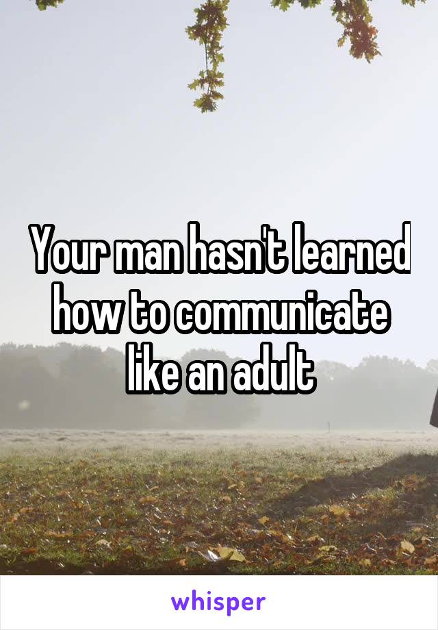 Your man hasn't learned how to communicate like an adult