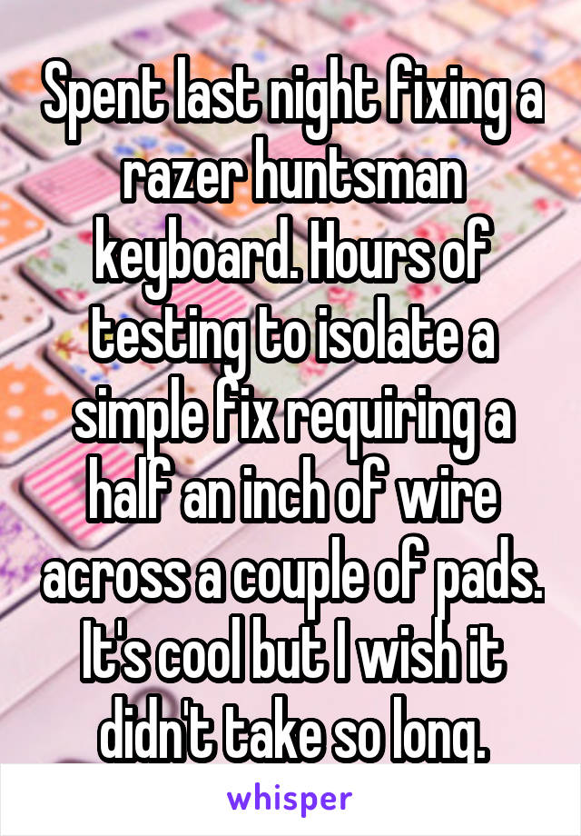 Spent last night fixing a razer huntsman keyboard. Hours of testing to isolate a simple fix requiring a half an inch of wire across a couple of pads. It's cool but I wish it didn't take so long.