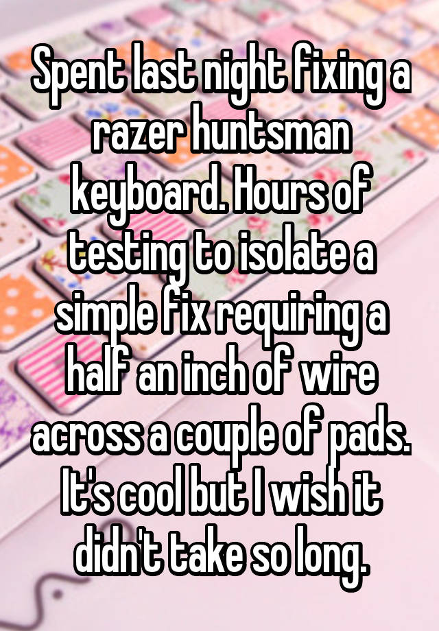 Spent last night fixing a razer huntsman keyboard. Hours of testing to isolate a simple fix requiring a half an inch of wire across a couple of pads. It's cool but I wish it didn't take so long.