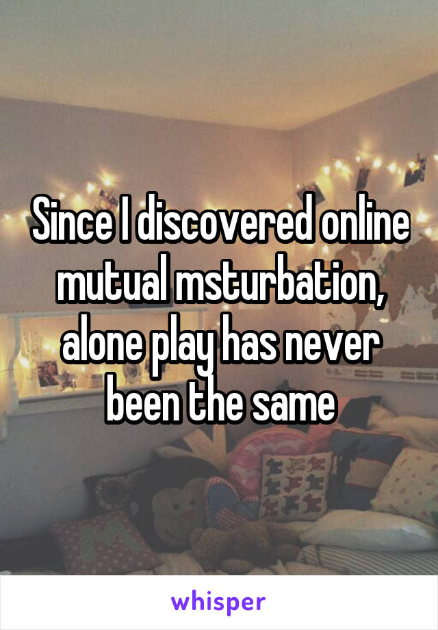 Since I discovered online mutual msturbation, alone play has never been the same