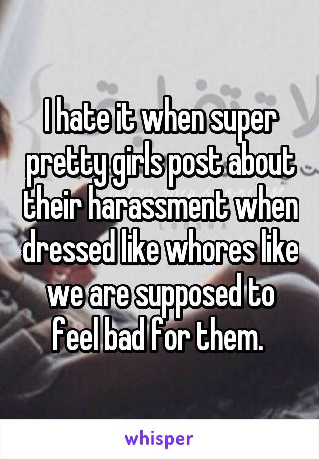 I hate it when super pretty girls post about their harassment when dressed like whores like we are supposed to feel bad for them. 