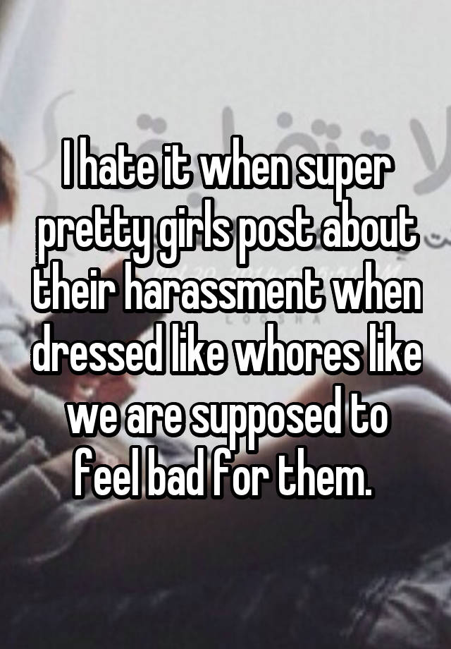 I hate it when super pretty girls post about their harassment when dressed like whores like we are supposed to feel bad for them. 