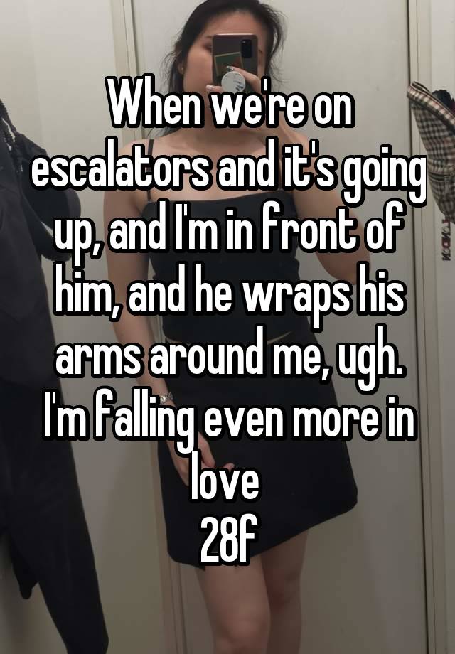 When we're on escalators and it's going up, and I'm in front of him, and he wraps his arms around me, ugh. I'm falling even more in love 
28f