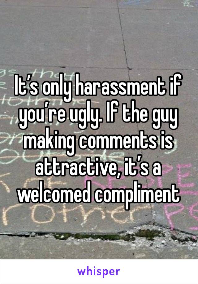 It’s only harassment if you’re ugly. If the guy making comments is attractive, it’s a welcomed compliment 