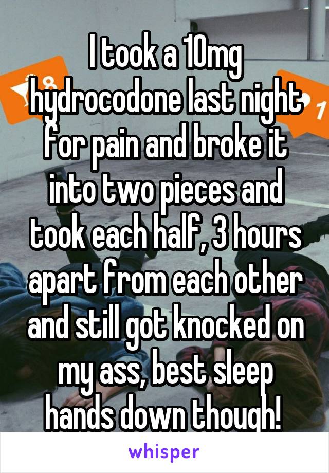 I took a 10mg hydrocodone last night for pain and broke it into two pieces and took each half, 3 hours apart from each other and still got knocked on my ass, best sleep hands down though! 