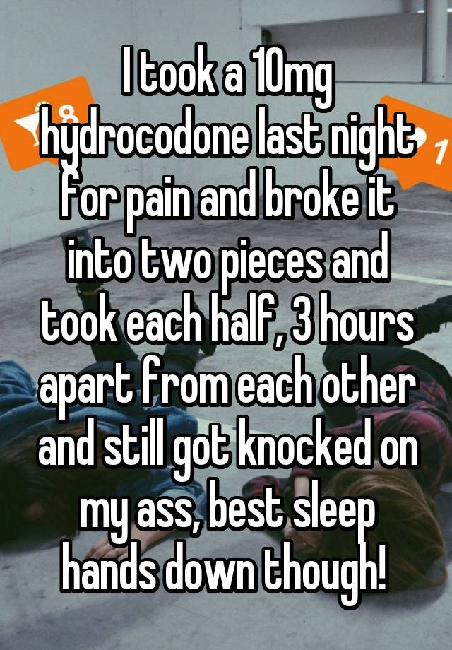 I took a 10mg hydrocodone last night for pain and broke it into two pieces and took each half, 3 hours apart from each other and still got knocked on my ass, best sleep hands down though! 