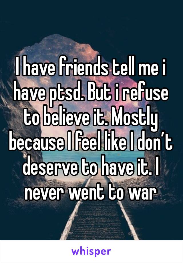 I have friends tell me i have ptsd. But i refuse to believe it. Mostly because I feel like I don’t deserve to have it. I never went to war 