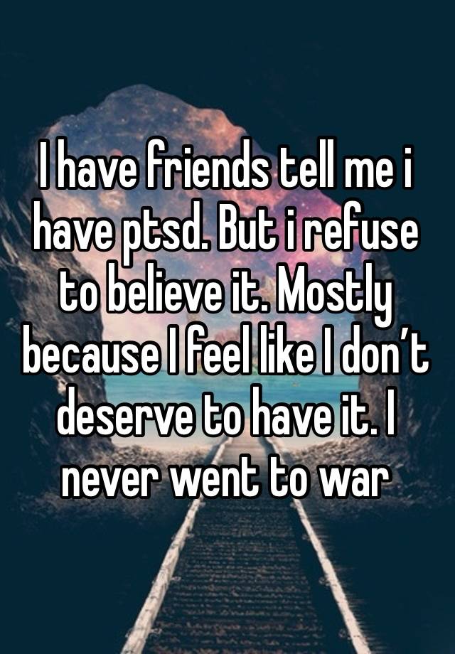 I have friends tell me i have ptsd. But i refuse to believe it. Mostly because I feel like I don’t deserve to have it. I never went to war 