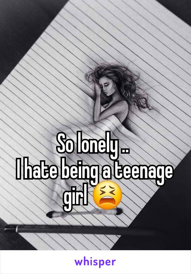 So lonely .. 
I hate being a teenage girl 😫 