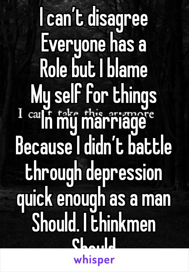 I can’t disagree
Everyone has a
Role but I blame 
My self for things
In my marriage
Because I didn’t battle through depression quick enough as a man 
Should. I thinkmen
Should 