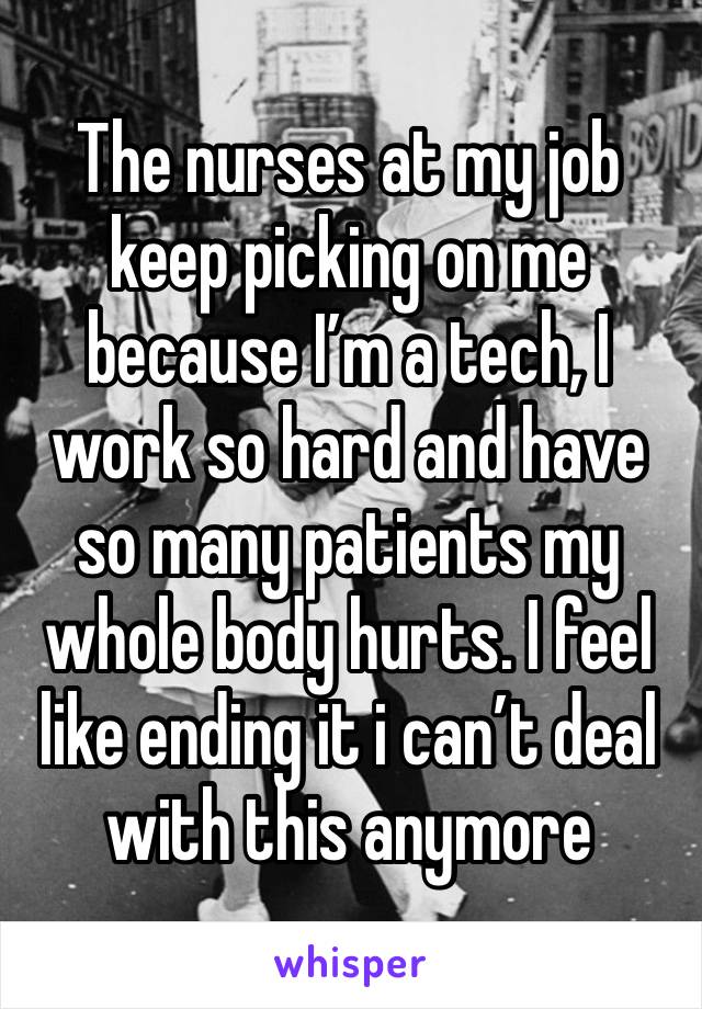 The nurses at my job keep picking on me because I’m a tech, I work so hard and have so many patients my whole body hurts. I feel like ending it i can’t deal with this anymore 