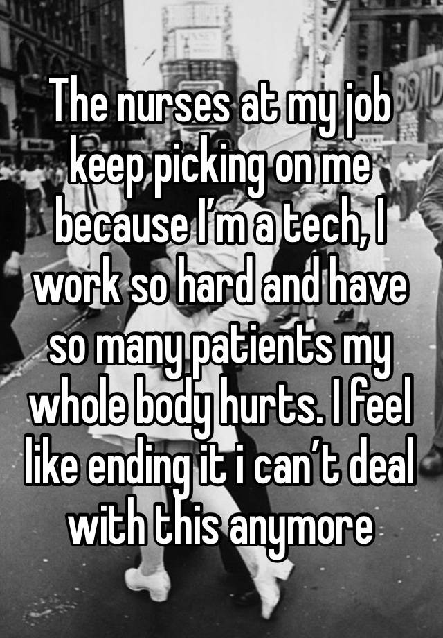 The nurses at my job keep picking on me because I’m a tech, I work so hard and have so many patients my whole body hurts. I feel like ending it i can’t deal with this anymore 