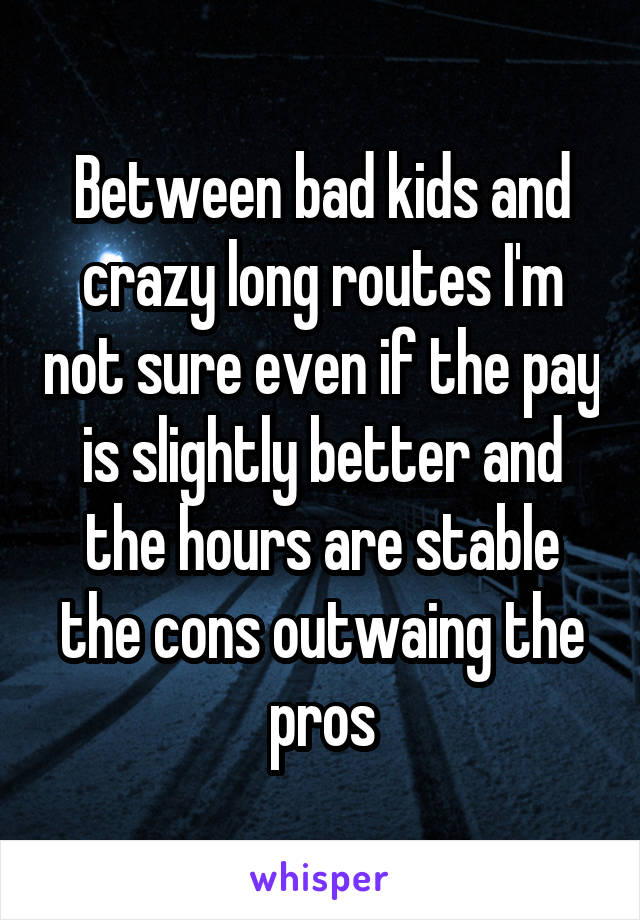 Between bad kids and crazy long routes I'm not sure even if the pay is slightly better and the hours are stable the cons outwaing the pros