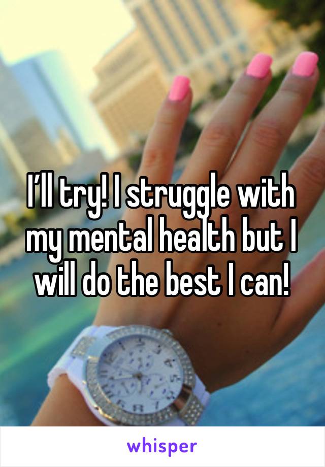 I’ll try! I struggle with my mental health but I will do the best I can!