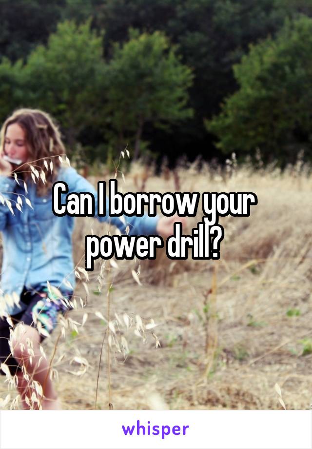 Can I borrow your 
power drill? 