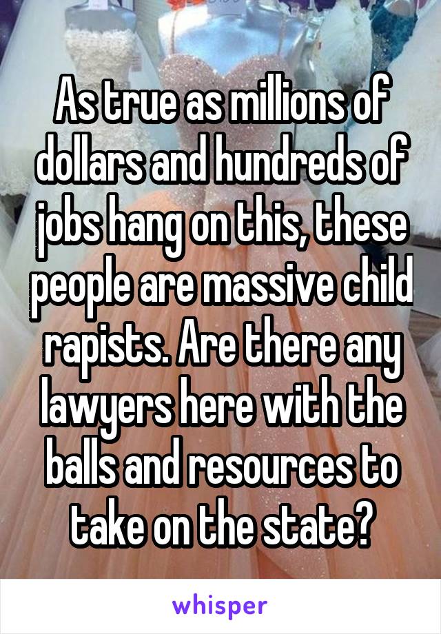 As true as millions of dollars and hundreds of jobs hang on this, these people are massive child rapists. Are there any lawyers here with the balls and resources to take on the state?