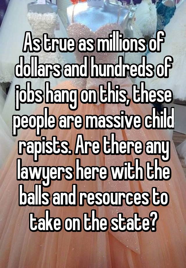 As true as millions of dollars and hundreds of jobs hang on this, these people are massive child rapists. Are there any lawyers here with the balls and resources to take on the state?