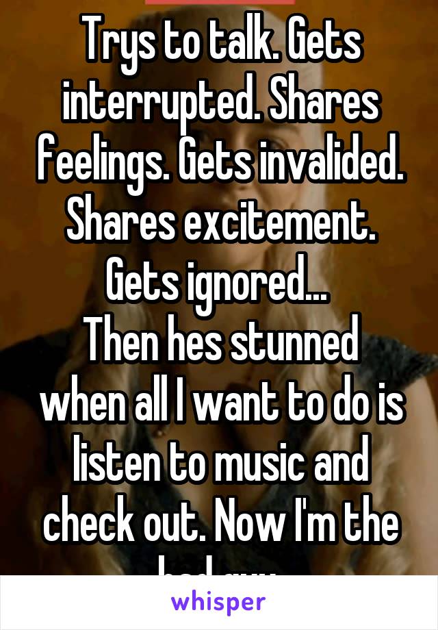 Trys to talk. Gets interrupted. Shares feelings. Gets invalided. Shares excitement. Gets ignored... 
Then hes stunned when all I want to do is listen to music and check out. Now I'm the bad guy.