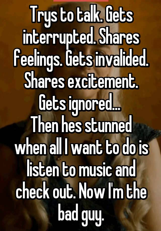 Trys to talk. Gets interrupted. Shares feelings. Gets invalided. Shares excitement. Gets ignored... 
Then hes stunned when all I want to do is listen to music and check out. Now I'm the bad guy.