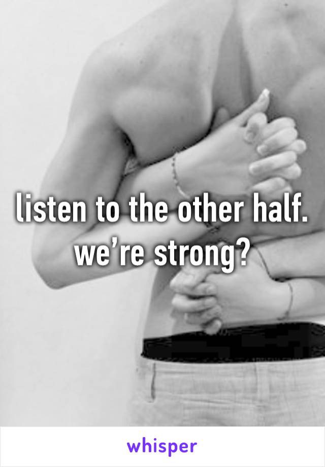 listen to the other half. we’re strong? 