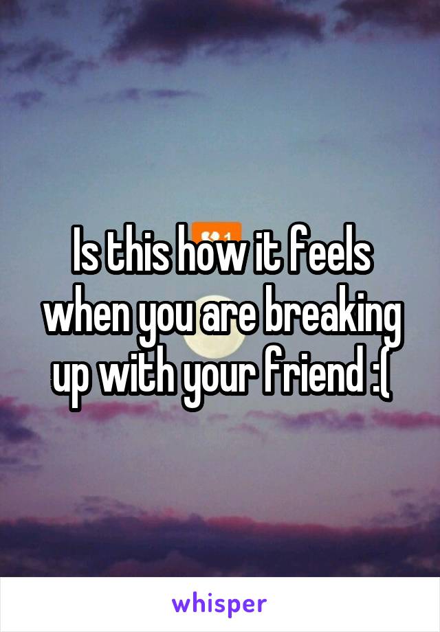 Is this how it feels when you are breaking up with your friend :(