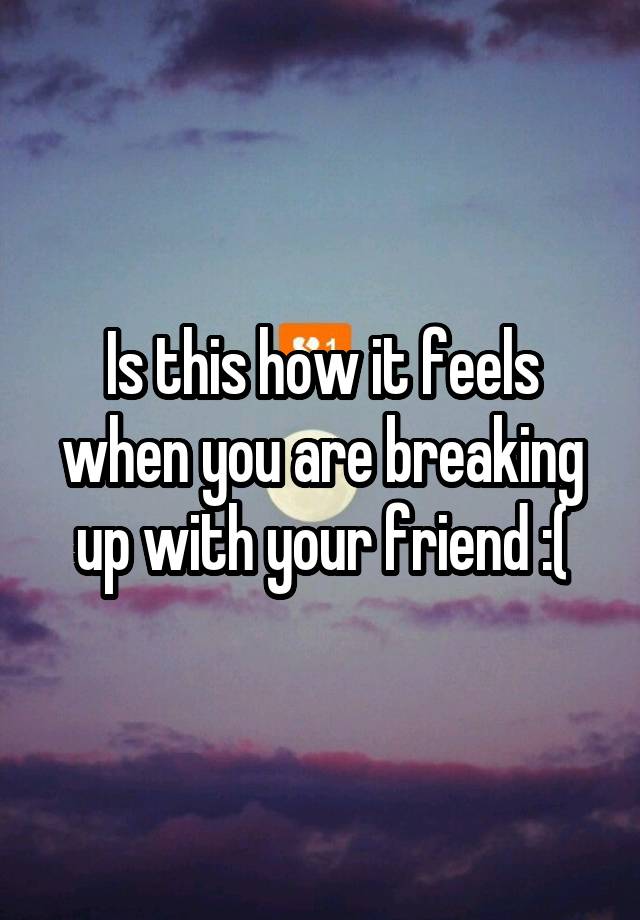 Is this how it feels when you are breaking up with your friend :(