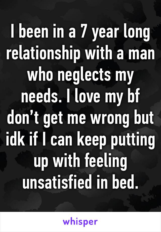 I been in a 7 year long relationship with a man who neglects my needs. I love my bf don’t get me wrong but idk if I can keep putting up with feeling unsatisfied in bed. 