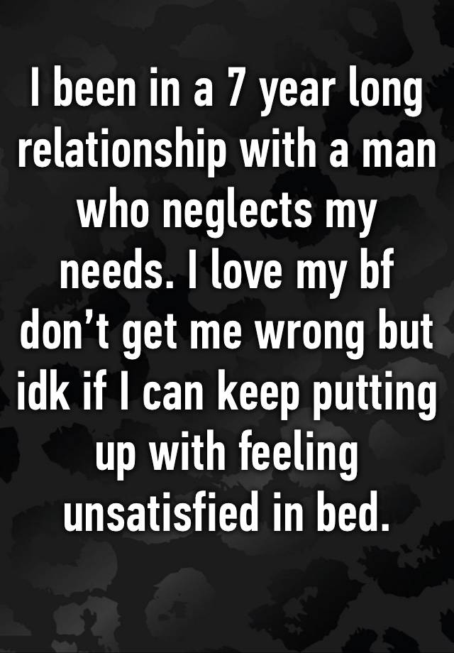 I been in a 7 year long relationship with a man who neglects my needs. I love my bf don’t get me wrong but idk if I can keep putting up with feeling unsatisfied in bed. 