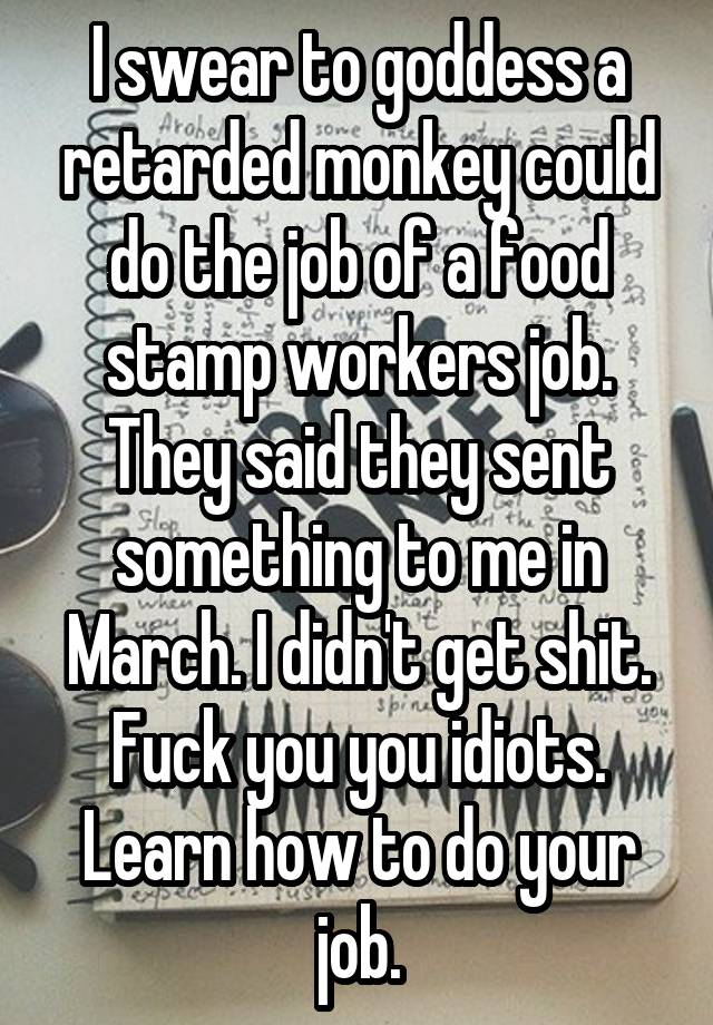 I swear to goddess a retarded monkey could do the job of a food stamp workers job. They said they sent something to me in March. I didn't get shit. Fuck you you idiots. Learn how to do your job.