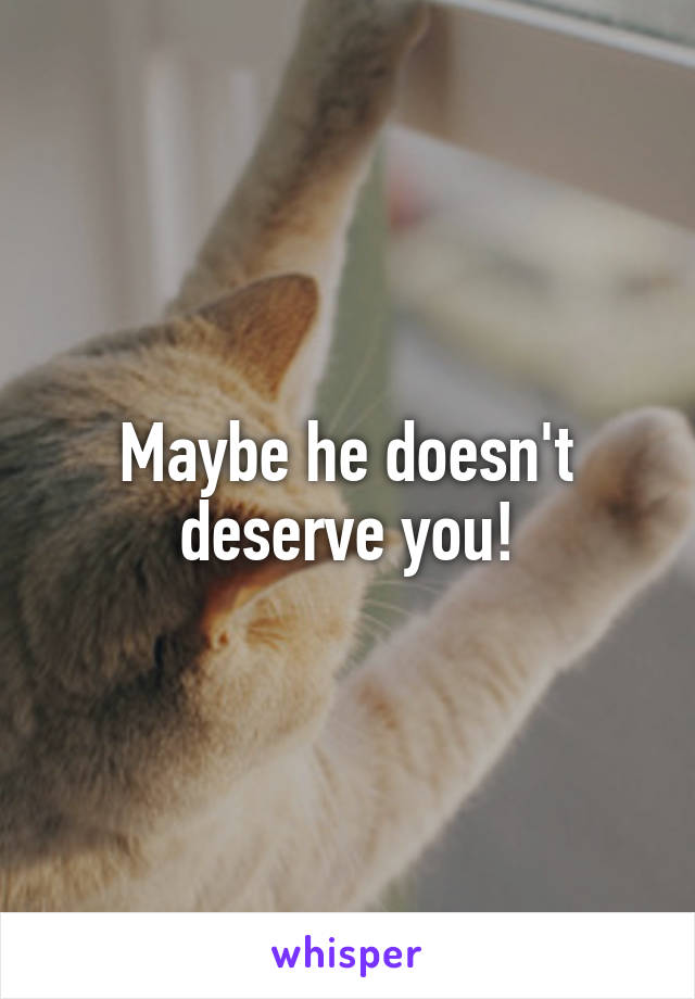 Maybe he doesn't deserve you!