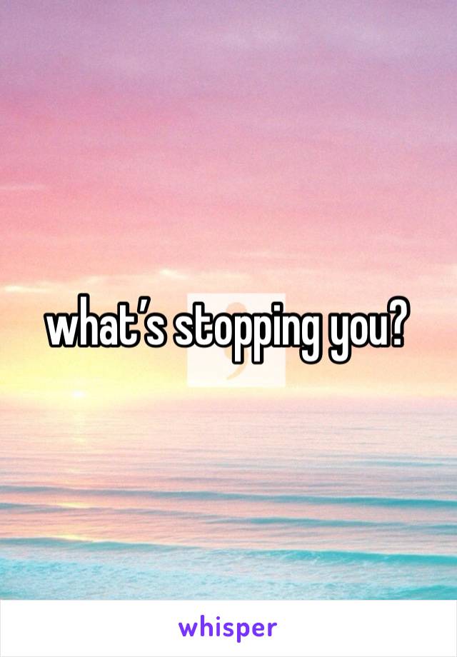 what’s stopping you?