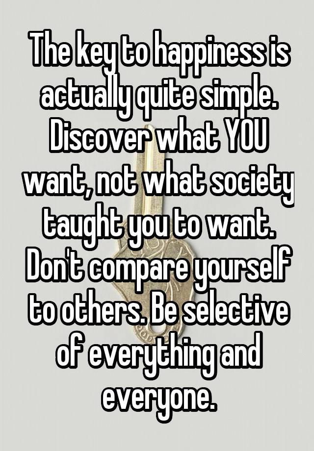 The key to happiness is actually quite simple. Discover what YOU want, not what society taught you to want. Don't compare yourself to others. Be selective of everything and everyone.