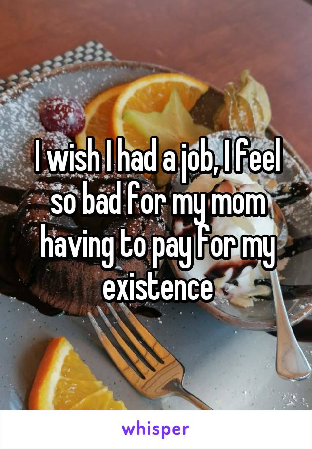 I wish I had a job, I feel so bad for my mom having to pay for my existence