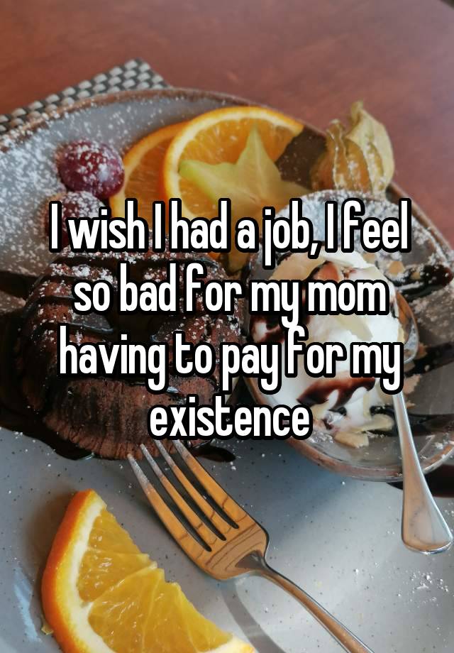 I wish I had a job, I feel so bad for my mom having to pay for my existence