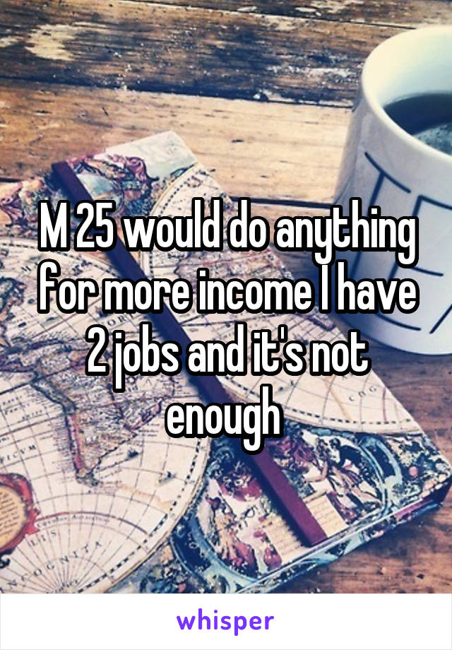 M 25 would do anything for more income I have 2 jobs and it's not enough 