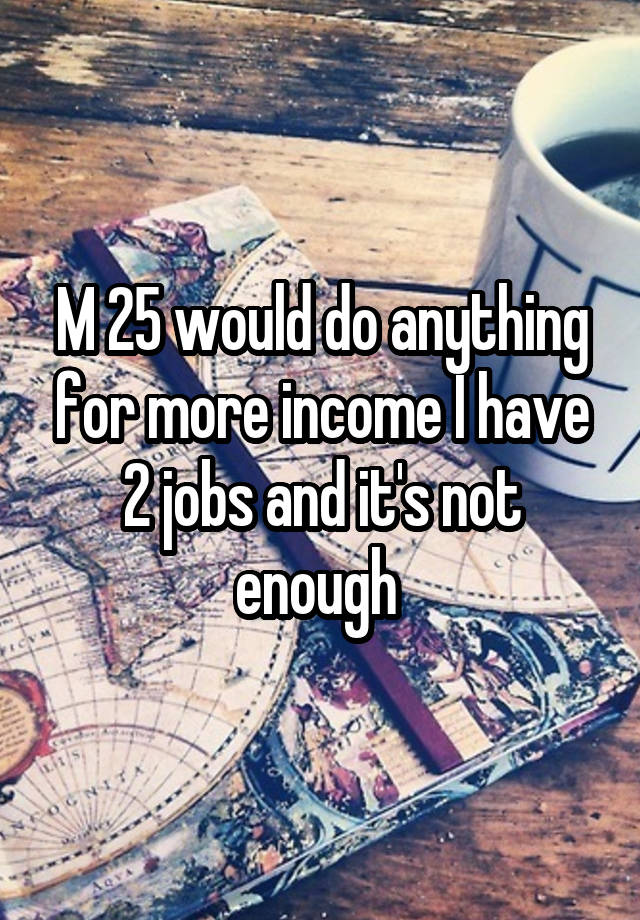 M 25 would do anything for more income I have 2 jobs and it's not enough 