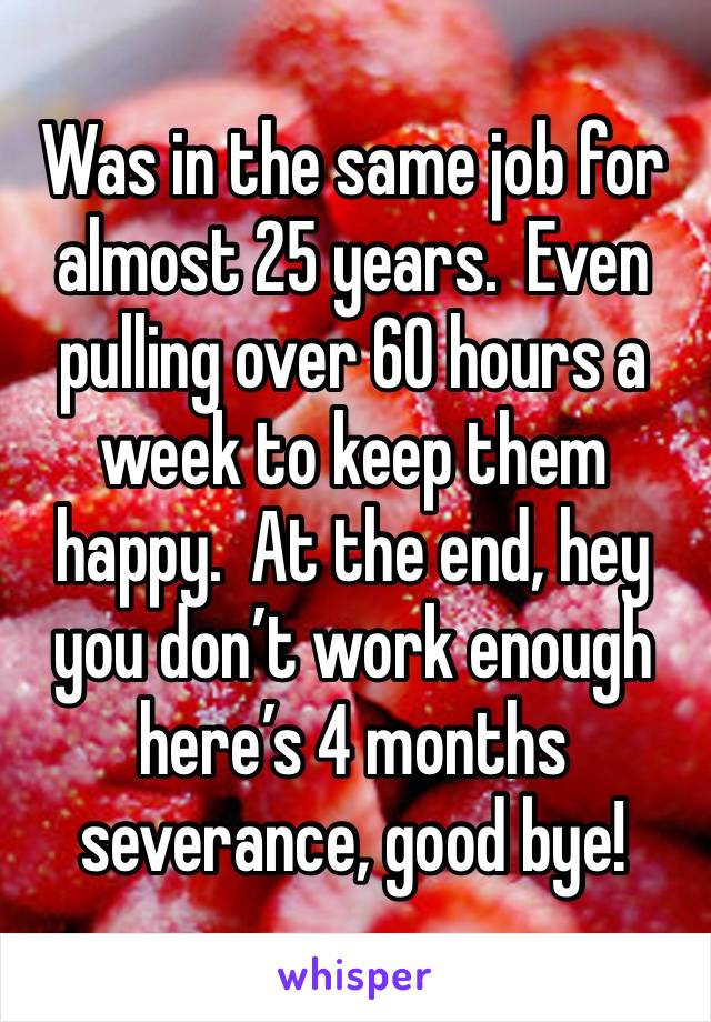 Was in the same job for almost 25 years.  Even pulling over 60 hours a week to keep them happy.  At the end, hey you don’t work enough here’s 4 months severance, good bye!