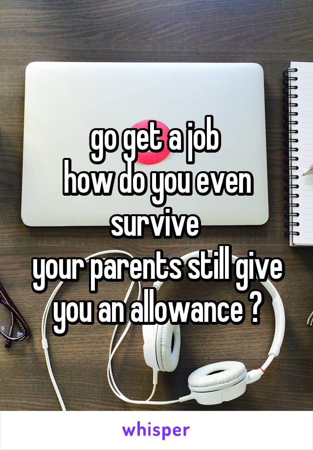 go get a job 
how do you even survive 
your parents still give you an allowance ?