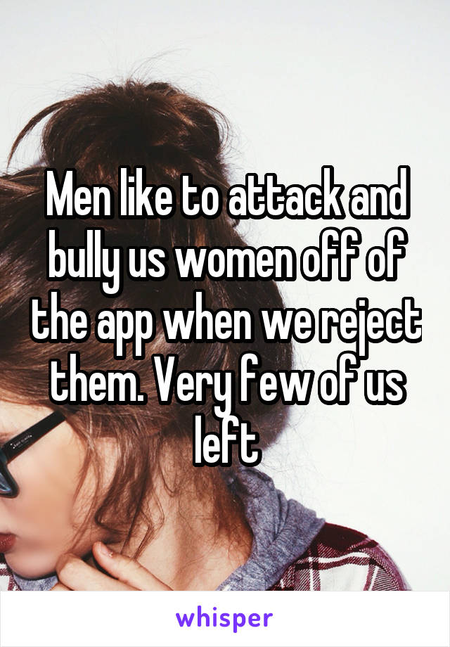 Men like to attack and bully us women off of the app when we reject them. Very few of us left