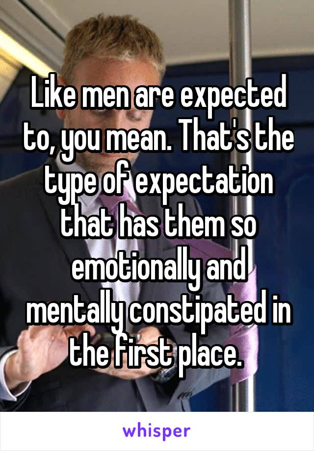 Like men are expected to, you mean. That's the type of expectation that has them so emotionally and mentally constipated in the first place. 