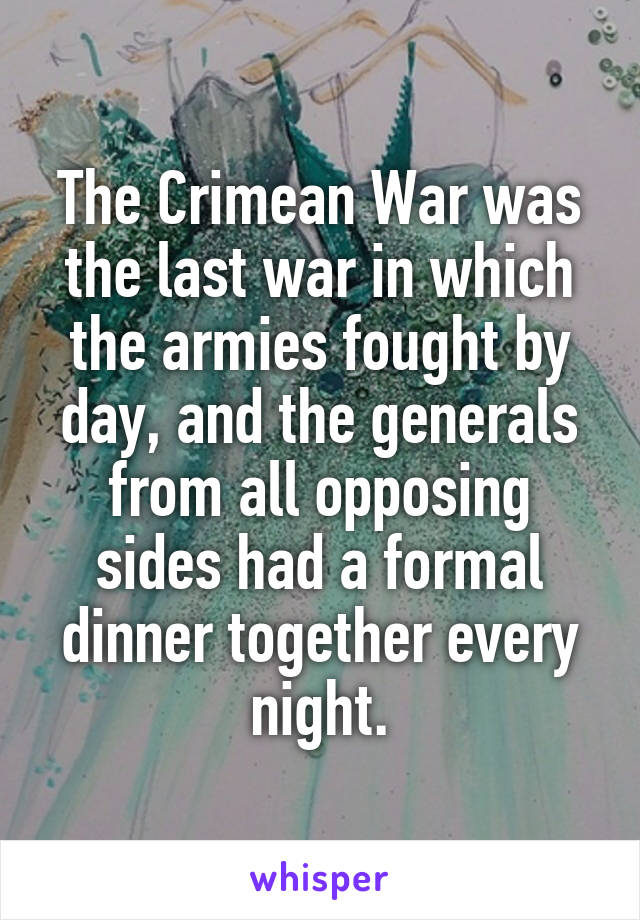 The Crimean War was the last war in which the armies fought by day, and the generals from all opposing sides had a formal dinner together every night.