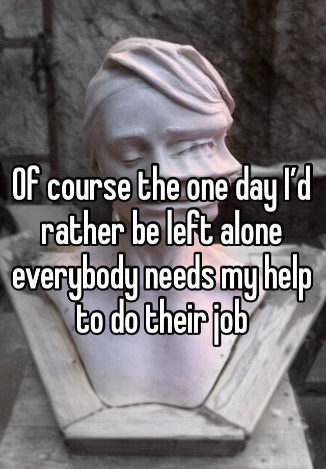 Of course the one day I’d rather be left alone everybody needs my help to do their job 