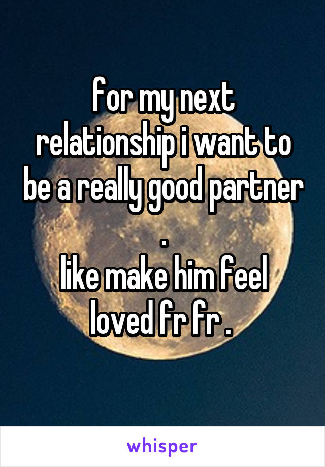 for my next relationship i want to be a really good partner .
like make him feel loved fr fr . 
