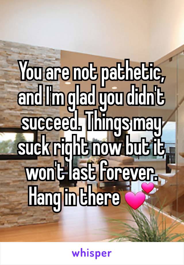 You are not pathetic, and I'm glad you didn't succeed. Things may suck right now but it won't last forever. Hang in there 💕