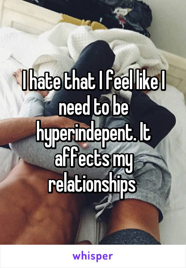I hate that I feel like I need to be hyperindepent. It affects my relationships 