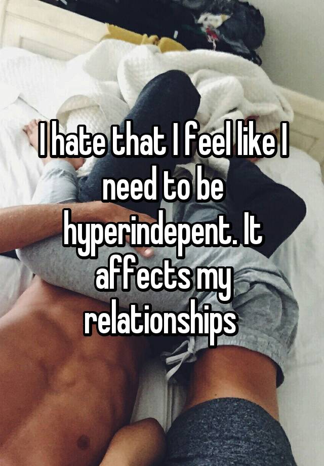 I hate that I feel like I need to be hyperindepent. It affects my relationships 