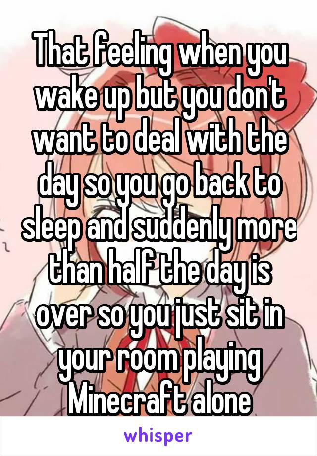 That feeling when you wake up but you don't want to deal with the day so you go back to sleep and suddenly more than half the day is over so you just sit in your room playing Minecraft alone