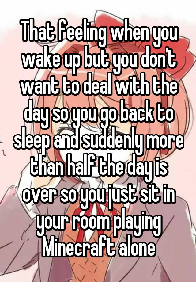 That feeling when you wake up but you don't want to deal with the day so you go back to sleep and suddenly more than half the day is over so you just sit in your room playing Minecraft alone