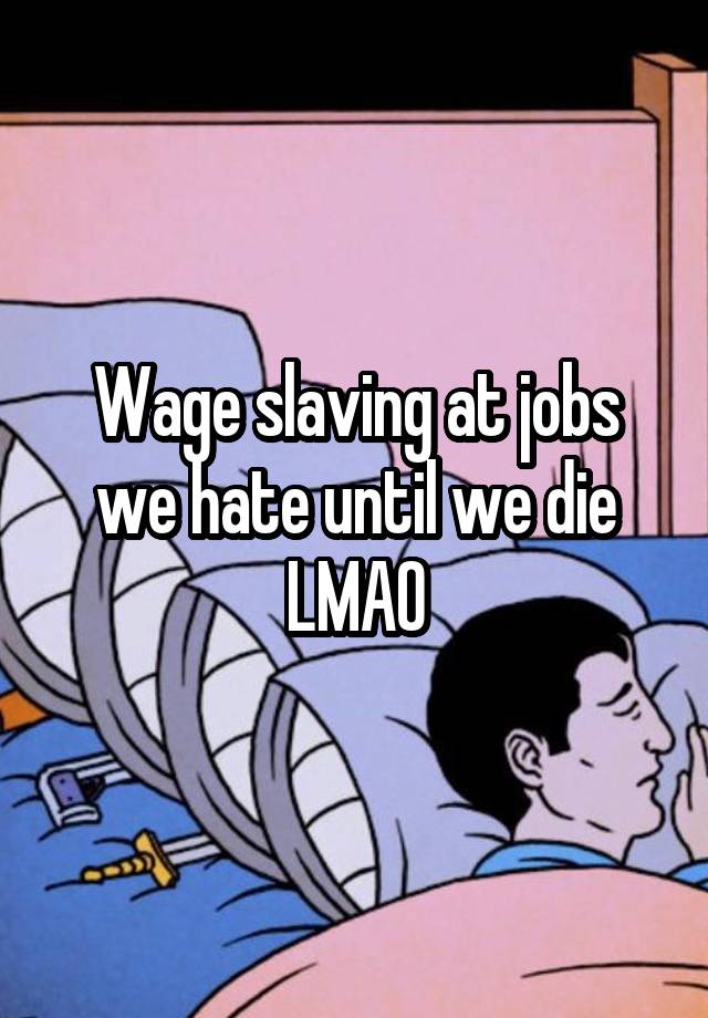 Wage slaving at jobs we hate until we die LMAO